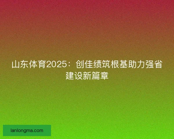 山东体育2025：创佳绩筑根基助力强省建设新篇章