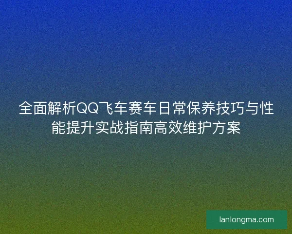 全面解析QQ飞车赛车日常保养技巧与性能提升实战指南高效维护方案