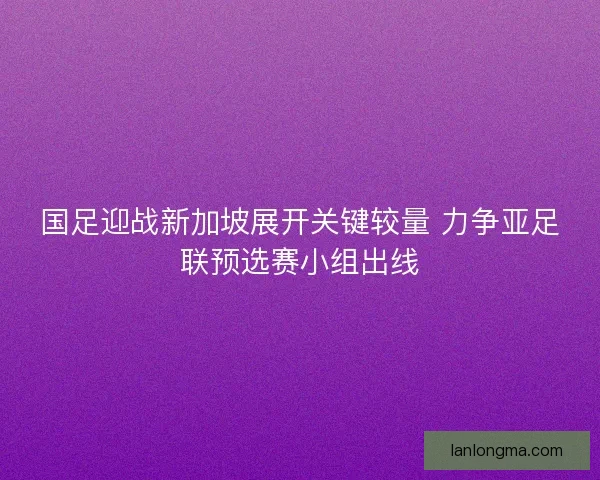国足迎战新加坡展开关键较量 力争亚足联预选赛小组出线