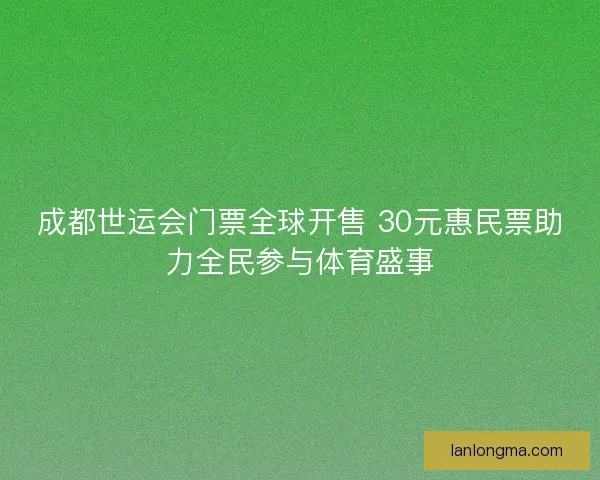 成都世运会门票全球开售 30元惠民票助力全民参与体育盛事