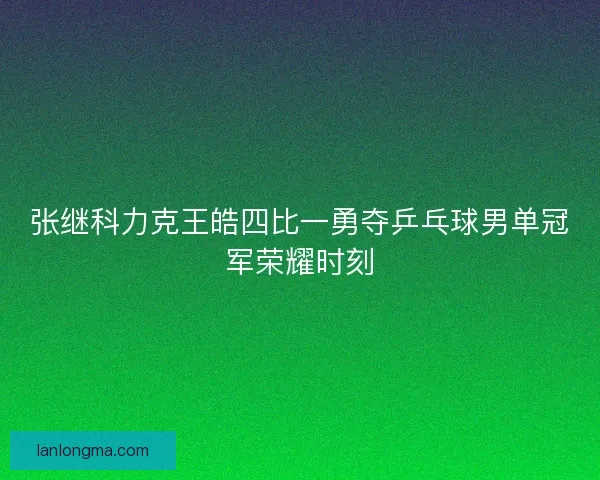 张继科力克王皓四比一勇夺乒乓球男单冠军荣耀时刻