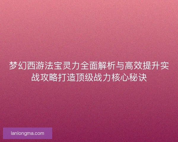 梦幻西游法宝灵力全面解析与高效提升实战攻略打造顶级战力核心秘诀