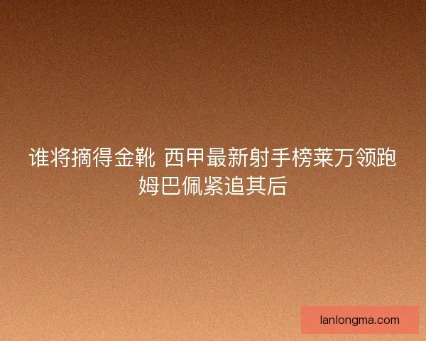 谁将摘得金靴 西甲最新射手榜莱万领跑姆巴佩紧追其后
